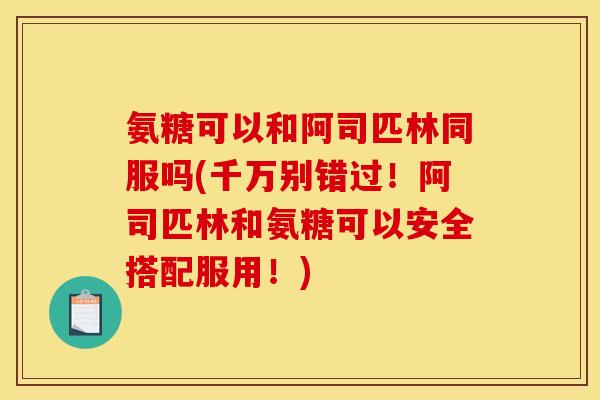 氨糖可以和阿司匹林同服吗(千万别错过!阿司匹林和氨糖可以安全搭配服用!) 氨糖可以和阿司匹林同服吗(千万别错过!阿司匹林和氨糖可以安全搭配服用!)