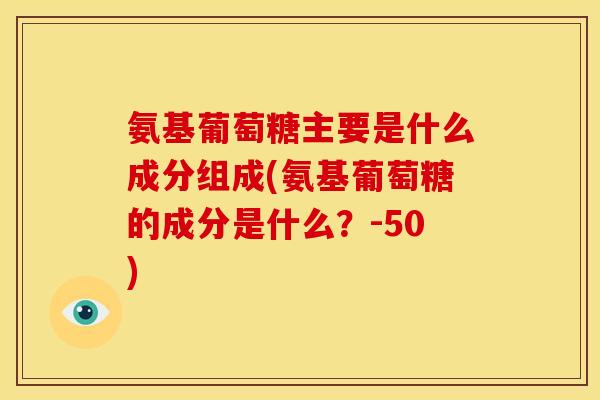 氨基葡萄糖主要是什么成分组成(氨基葡萄糖的成分是什么？-50)