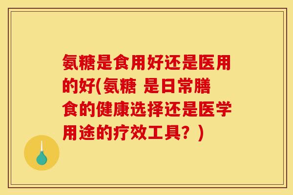 氨糖是食用好还是医用的好(氨糖 是日常膳食的健康选择还是医学用途的疗效工具？)