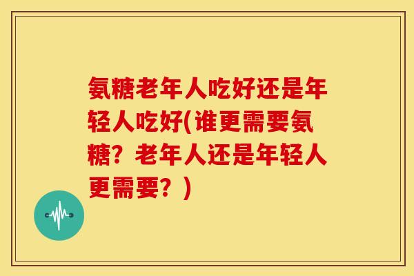 氨糖老年人吃好还是年轻人吃好(谁更需要氨糖？老年人还是年轻人更需要？)