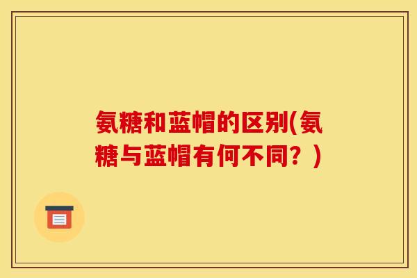氨糖和蓝帽的区别(氨糖与蓝帽有何不同？)