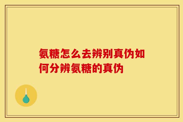 氨糖怎么去辨别真伪如何分辨氨糖的真伪