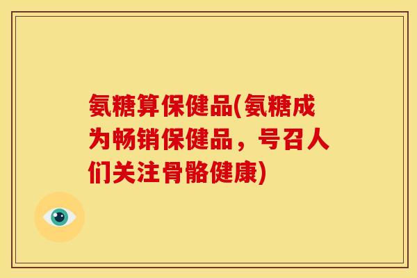 氨糖算保健品(氨糖成为畅销保健品，号召人们关注骨骼健康)