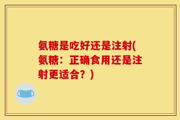 氨糖是吃好还是注射(氨糖：正确食用还是注射更适合？)