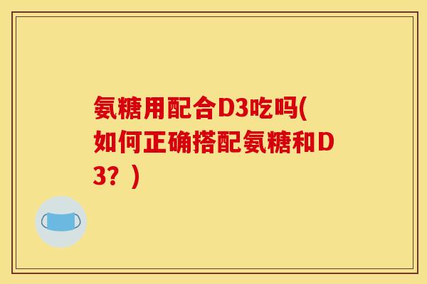 氨糖用配合D3吃吗(如何正确搭配氨糖和D3?) 氨糖用配合D3吃吗(如何正确搭配氨糖和D3?)