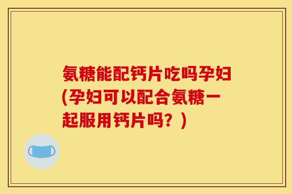 氨糖能配钙片吃吗孕妇(孕妇可以配合氨糖一起服用钙片吗?) 氨糖能配钙片吃吗孕妇(孕妇可以配合氨糖一起服用钙片吗?)