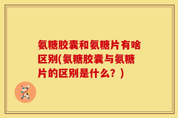 氨糖胶囊和氨糖片有啥区别(氨糖胶囊与氨糖片的区别是什么？)
