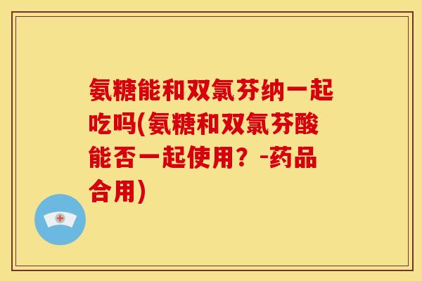 氨糖能和双氯芬纳一起吃吗(氨糖和双氯芬酸能否一起使用？-药品合用)