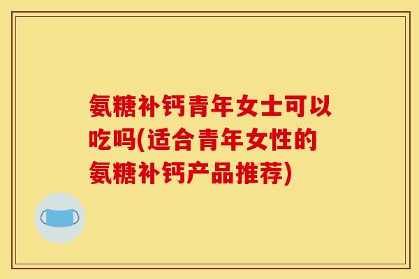 氨糖补钙青年女士可以吃吗(适合青年女性的氨糖补钙产品推荐)