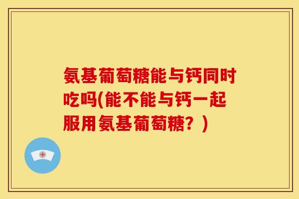氨基葡萄糖能与钙同时吃吗(能不能与钙一起服用氨基葡萄糖？)