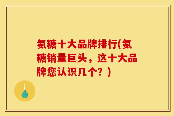 氨糖十大品牌排行(氨糖销量巨头，这十大品牌您认识几个？)