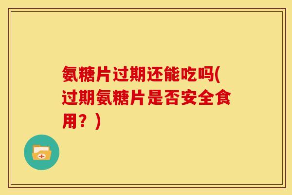 氨糖片过期还能吃吗(过期氨糖片是否安全食用？)
