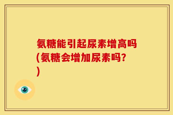 氨糖能引起尿素增高吗(氨糖会增加尿素吗?) 氨糖能引起尿素增高吗(氨糖会增加尿素吗?)