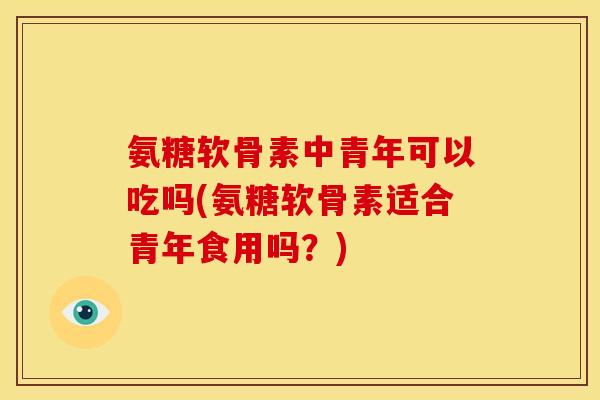氨糖软骨素中青年可以吃吗(氨糖软骨素适合青年食用吗？)