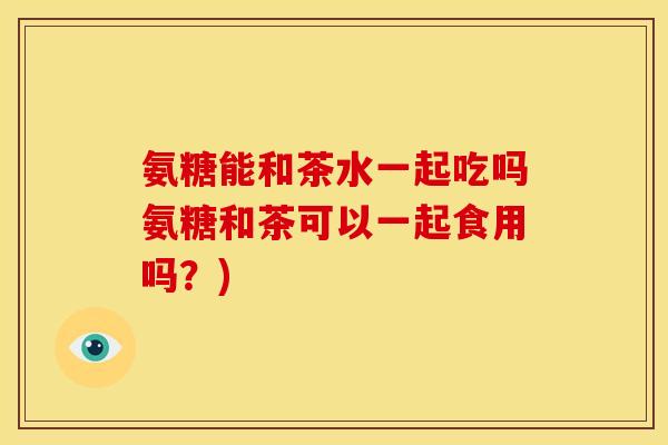 氨糖能和茶水一起吃吗氨糖和茶可以一起食用吗?) 氨糖能和茶水一起吃吗氨糖和茶可以一起食用吗?)