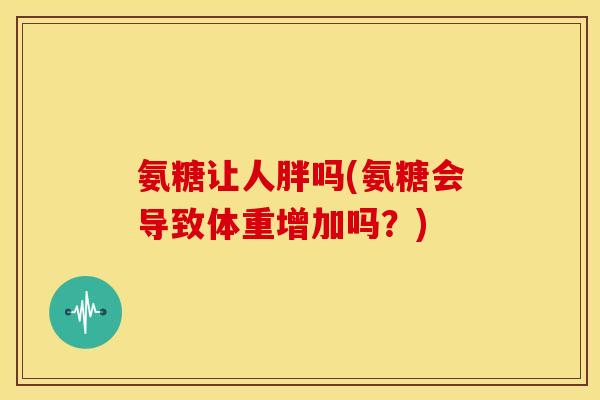 氨糖让人胖吗(氨糖会导致体重增加吗?) 氨糖让人胖吗(氨糖会导致体重增加吗?)