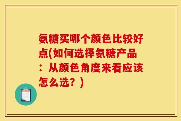 氨糖买哪个颜色比较好点(如何选择氨糖产品：从颜色角度来看应该怎么选？)