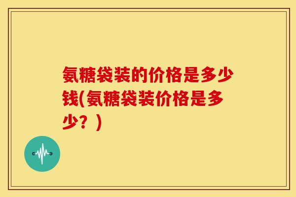 氨糖袋装的价格是多少钱(氨糖袋装价格是多少?) 氨糖袋装的价格是多少钱(氨糖袋装价格是多少?)