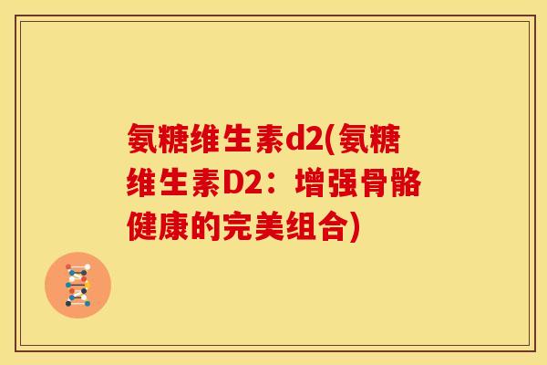 氨糖维生素d2(氨糖维生素D2:增强骨骼健康的完美组合) 氨糖维生素d2(氨糖维生素D2:增强骨骼健康的完美组合)