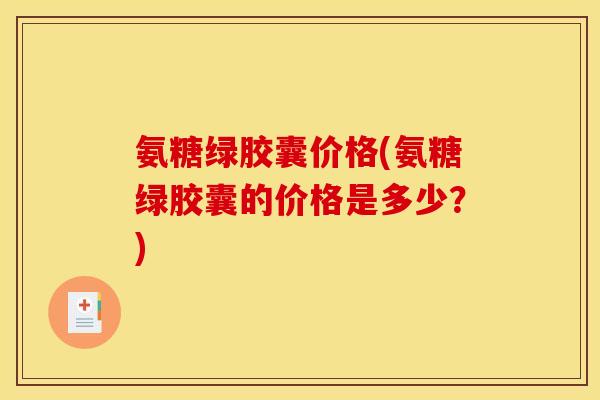 氨糖绿胶囊价格(氨糖绿胶囊的价格是多少？)