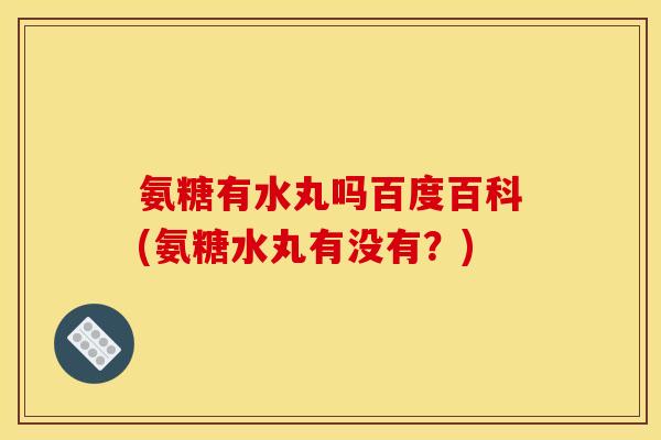 氨糖有水丸吗百度百科(氨糖水丸有没有?) 氨糖有水丸吗百度百科(氨糖水丸有没有?)