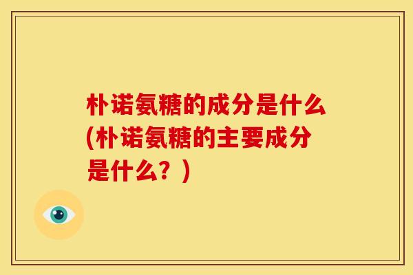 朴诺氨糖的成分是什么(朴诺氨糖的主要成分是什么?) 朴诺氨糖的成分是什么(朴诺氨糖的主要成分是什么?)