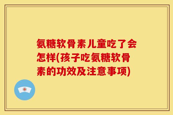 氨糖软骨素儿童吃了会怎样(孩子吃氨糖软骨素的功效及注意事项) 氨糖软骨素儿童吃了会怎样(孩子吃氨糖软骨素的功效及注意事项)
