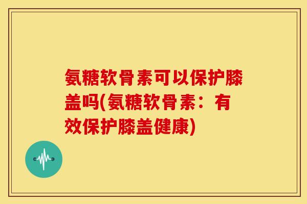 氨糖软骨素可以保护膝盖吗(氨糖软骨素:有效保护膝盖健康) 氨糖软骨素可以保护膝盖吗(氨糖软骨素:有效保护膝盖健康)