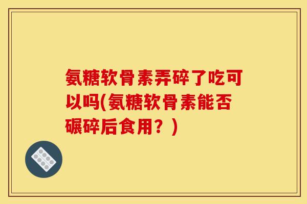 氨糖软骨素弄碎了吃可以吗(氨糖软骨素能否碾碎后食用?) 氨糖软骨素弄碎了吃可以吗(氨糖软骨素能否碾碎后食用?)
