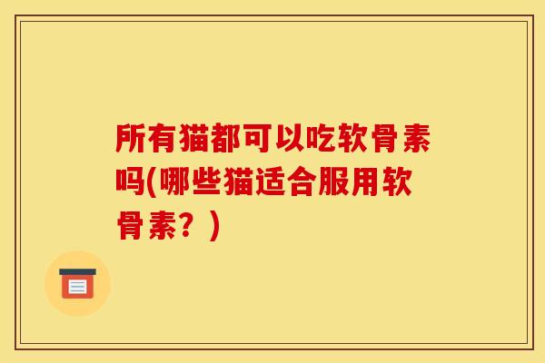 所有猫都可以吃软骨素吗(哪些猫适合服用软骨素?) 所有猫都可以吃软骨素吗(哪些猫适合服用软骨素?)