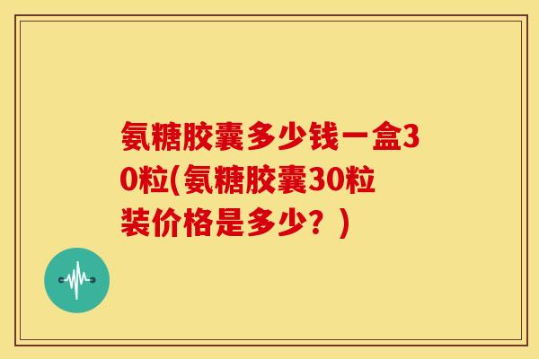 氨糖胶囊多少钱一盒30粒(氨糖胶囊30粒装价格是多少?) 氨糖胶囊多少钱一盒30粒(氨糖胶囊30粒装价格是多少?)