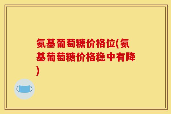 氨基葡萄糖价格位(氨基葡萄糖价格稳中有降) 氨基葡萄糖价格位(氨基葡萄糖价格稳中有降)