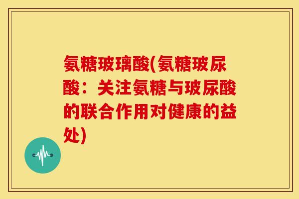 氨糖玻璃酸(氨糖玻尿酸：关注氨糖与玻尿酸的联合作用对健康的益处)