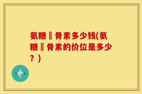 氨糖軟骨素多少钱(氨糖軟骨素的价位是多少？)