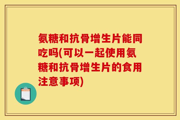 氨糖和抗骨增生片能同吃吗(可以一起使用氨糖和抗骨增生片的食用注意事项)