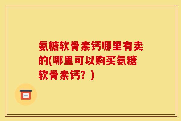 氨糖软骨素钙哪里有卖的(哪里可以购买氨糖软骨素钙?) 氨糖软骨素钙哪里有卖的(哪里可以购买氨糖软骨素钙?)