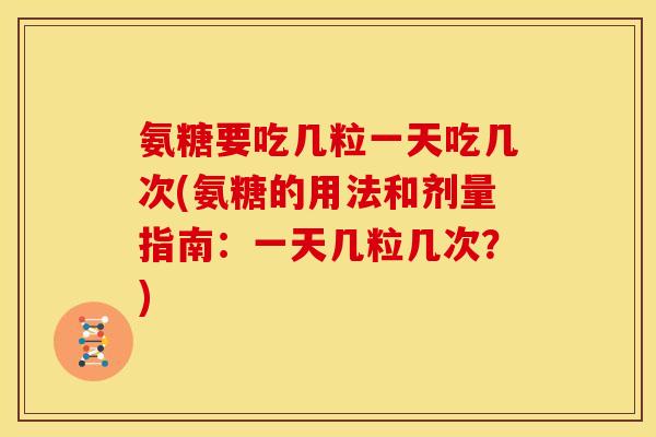 氨糖要吃几粒一天吃几次(氨糖的用法和剂量指南:一天几粒几次?) 氨糖要吃几粒一天吃几次(氨糖的用法和剂量指南:一天几粒几次?)
