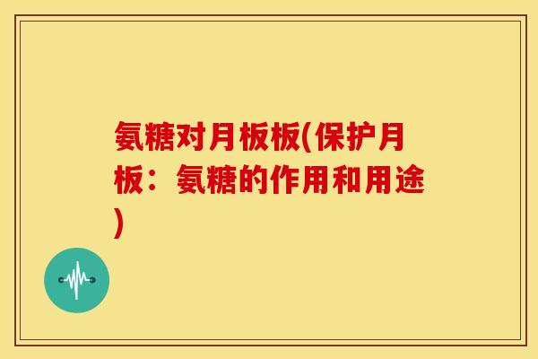 氨糖对月板板(保护月板:氨糖的作用和用途) 氨糖对月板板(保护月板:氨糖的作用和用途)