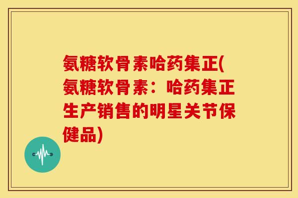 氨糖软骨素哈药集正(氨糖软骨素:哈药集正生产销售的明星关节保健品) 氨糖软骨素哈药集正(氨糖软骨素:哈药集正生产销售的明星关节保健品)