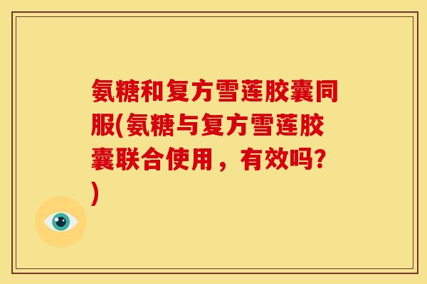 氨糖和复方雪莲胶囊同服(氨糖与复方雪莲胶囊联合使用,有效吗?) 氨糖和复方雪莲胶囊同服(氨糖与复方雪莲胶囊联合使用,有效吗?)