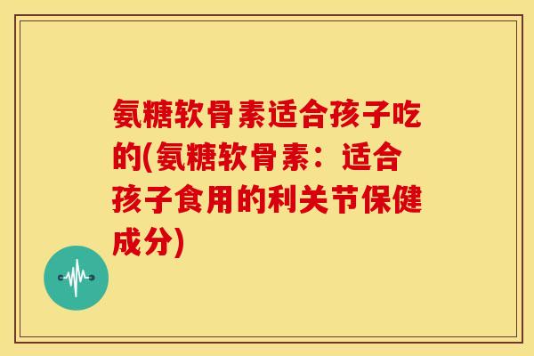 氨糖软骨素适合孩子吃的(氨糖软骨素:适合孩子食用的利关节保健成分) 氨糖软骨素适合孩子吃的(氨糖软骨素:适合孩子食用的利关节保健成分)