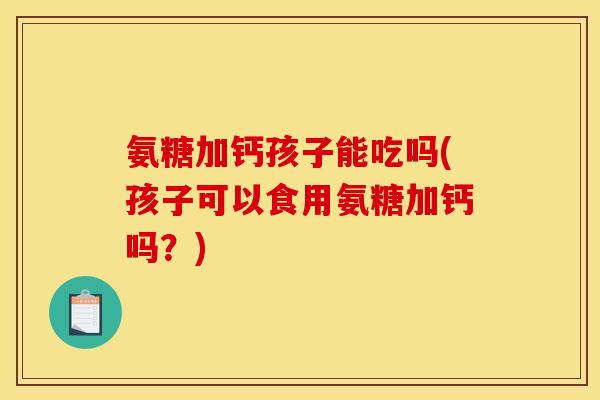 氨糖加钙孩子能吃吗(孩子可以食用氨糖加钙吗?) 氨糖加钙孩子能吃吗(孩子可以食用氨糖加钙吗?)