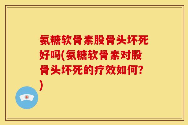 氨糖软骨素股骨头坏死好吗(氨糖软骨素对股骨头坏死的疗效如何?) 氨糖软骨素股骨头坏死好吗(氨糖软骨素对股骨头坏死的疗效如何?)