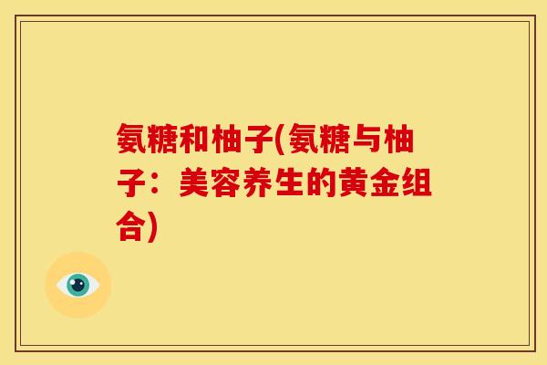 氨糖和柚子(氨糖与柚子:美容养生的黄金组合) 氨糖和柚子(氨糖与柚子:美容养生的黄金组合)