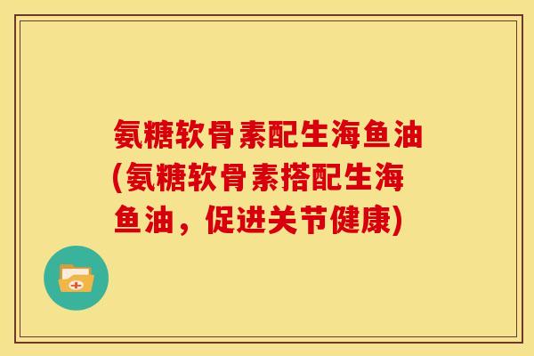 氨糖软骨素配生海鱼油(氨糖软骨素搭配生海鱼油，促进关节健康)