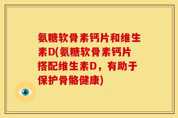 氨糖软骨素钙片和维生素D(氨糖软骨素钙片搭配维生素D,有助于保护骨骼健康) 氨糖软骨素钙片和维生素D(氨糖软骨素钙片搭配维生素D,有助于保护骨骼健康)