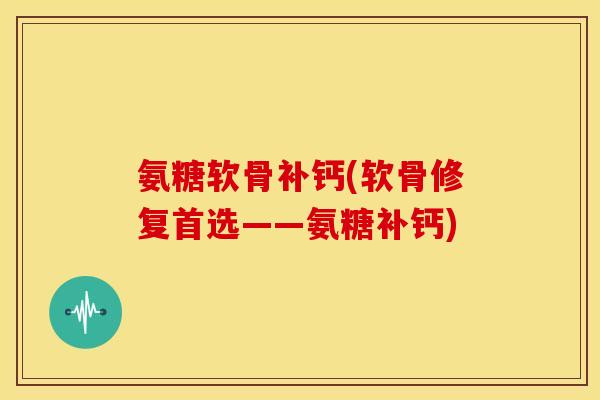 氨糖软骨补钙(软骨修复首选——氨糖补钙)