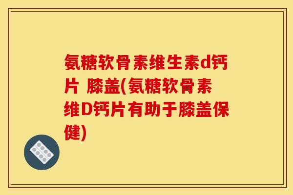 氨糖软骨素维生素d钙片 膝盖(氨糖软骨素维D钙片有助于膝盖保健)