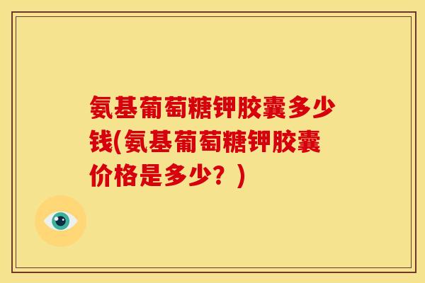 氨基葡萄糖钾胶囊多少钱(氨基葡萄糖钾胶囊价格是多少？)
