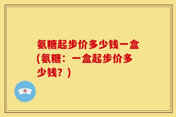 氨糖起步价多少钱一盒(氨糖:一盒起步价多少钱?) 氨糖起步价多少钱一盒(氨糖:一盒起步价多少钱?)